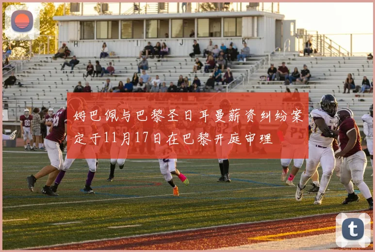 姆巴佩与巴黎圣日耳曼薪资纠纷案定于11月17日在巴黎开庭审理