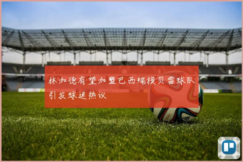 林加德有望加盟巴西瑞模贝雷球队引发球迷热议