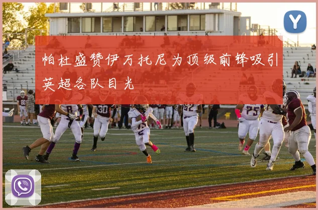 帕杜盛赞伊万托尼为顶级前锋吸引英超各队目光