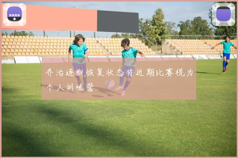 乔治逐渐恢复状态将近期比赛视为个人训练营