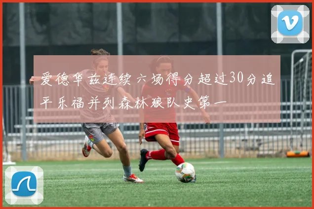 爱德华兹连续六场得分超过30分追平乐福并列森林狼队史第一