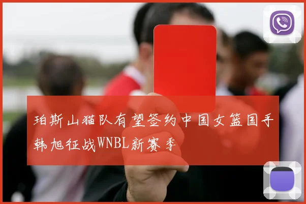 珀斯山猫队有望签约中国女篮国手韩旭征战WNBL新赛季