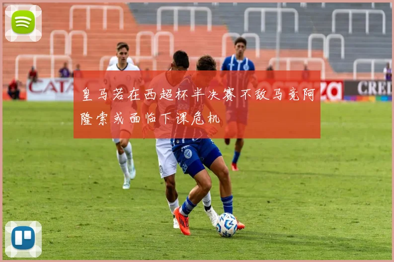 皇马若在西超杯半决赛不敌马竞阿隆索或面临下课危机