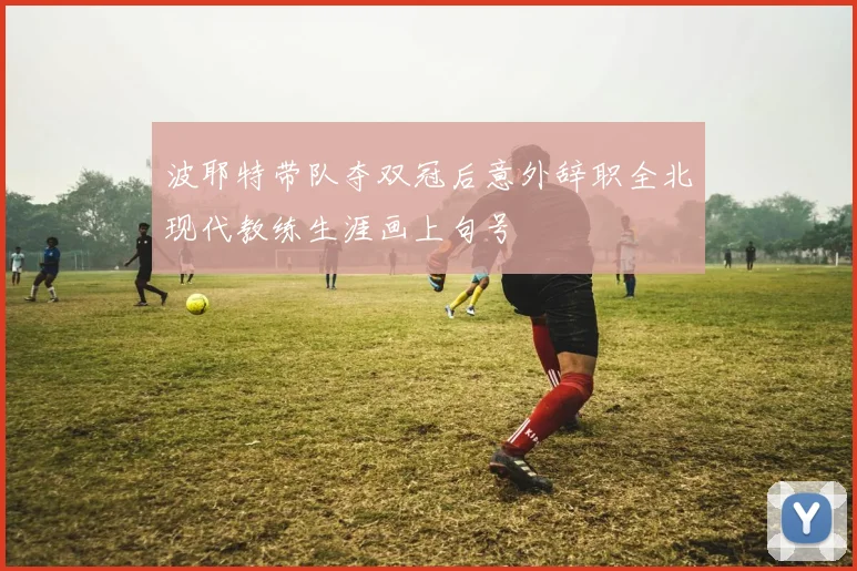 波耶特带队夺双冠后意外辞职全北现代教练生涯画上句号