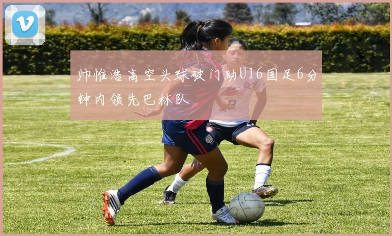 帅惟浩高空头球破门助U16国足6分钟内领先巴林队