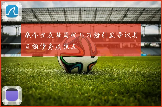桑乔女友每周收几万镑引发争议其巨额债务成焦点