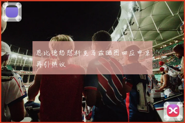 恩比德怒怼科克马兹晒图回应申京再引热议