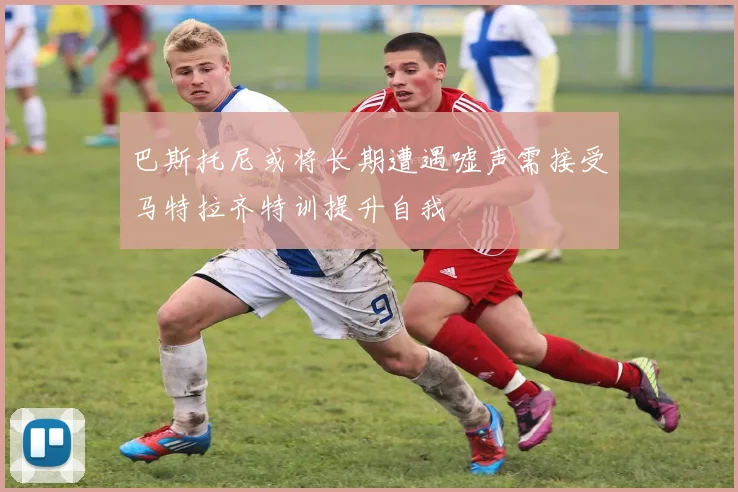 巴斯托尼或将长期遭遇嘘声需接受马特拉齐特训提升自我