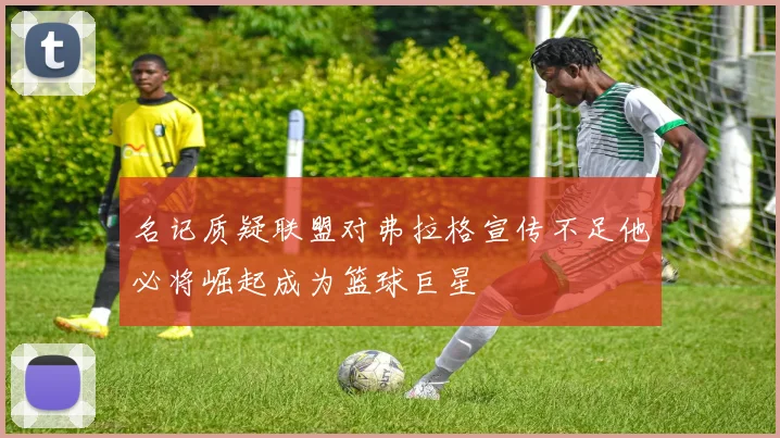 名记质疑联盟对弗拉格宣传不足他必将崛起成为篮球巨星
