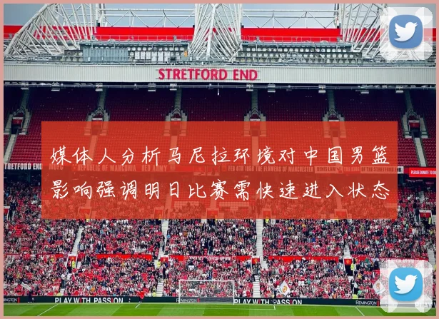 媒体人分析马尼拉环境对中国男篮影响强调明日比赛需快速进入状态