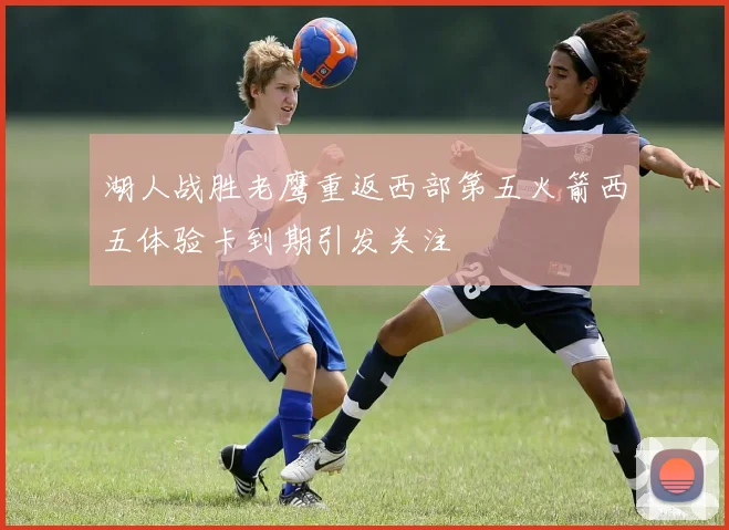 湖人战胜老鹰重返西部第五火箭西五体验卡到期引发关注