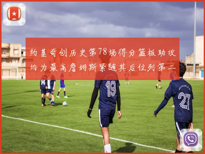 约基奇创历史第78场得分篮板助攻均为最高詹姆斯紧随其后位列第二