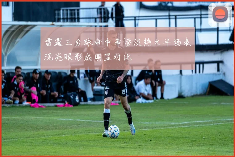 雷霆三分球命中率惨淡热火半场表现亮眼形成明显对比