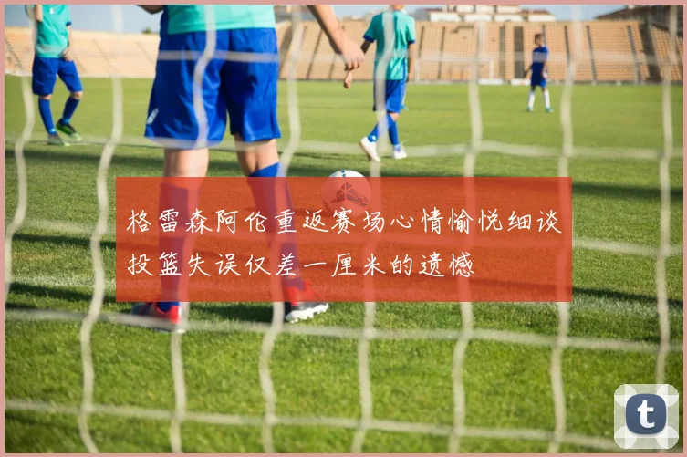 格雷森阿伦重返赛场心情愉悦细谈投篮失误仅差一厘米的遗憾